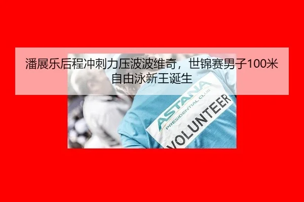 潘展乐后程冲刺力压波波维奇，世锦赛男子100米自由泳新王诞生